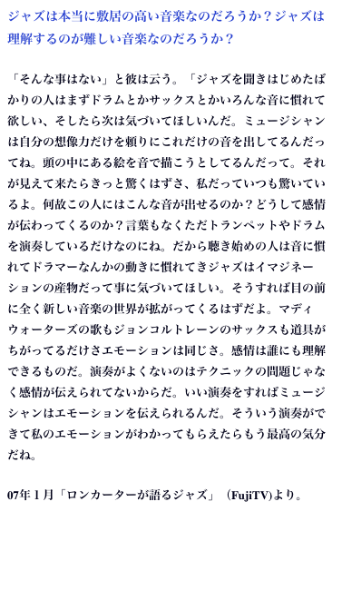 ジャズは本当に敷居の高い音楽なのだろうか？ジャズは理解するのが難しい音楽なのだろうか？
「そんな事はない」と彼は云う。「ジャズを聞きはじめたばかりの人はまずドラムとかサックスとかいろんな音に慣れて欲しい、そしたら次は気づいてほしいんだ。ミュージシャンは自分の想像力だけを頼りにこれだけの音を出してるんだってね。頭の中にある絵を音で描こうとしてるんだって。それが見えて来たらきっと驚くはずさ、私だっていつも驚いているよ。何故この人にはこんな音が出せるのか？どうして感情が伝わってくるのか？言葉もなくただトランペットやドラムを演奏しているだけなのにね。だから聴き始めの人は音に慣れてドラマーなんかの動きに慣れてきジャズはイマジネーションの産物だって事に気づいてほしい。そうすれば目の前に全く新しい音楽の世界が拡がってくるはずだよ。マディウォーターズの歌もジョンコルトレーンのサックスも道具がちがってるだけさエモーションは同じさ。感情は誰にも理解できるものだ。演奏がよくないのはテクニックの問題じゃなく感情が伝えられてないからだ。いい演奏をすればミュージシャンはエモーションを伝えられるんだ。そういう演奏ができて私のエモーションがわかってもらえたらもう最高の気分だね。
07年１月「ロンカーターが語るジャズ」（FujiTV)より。
